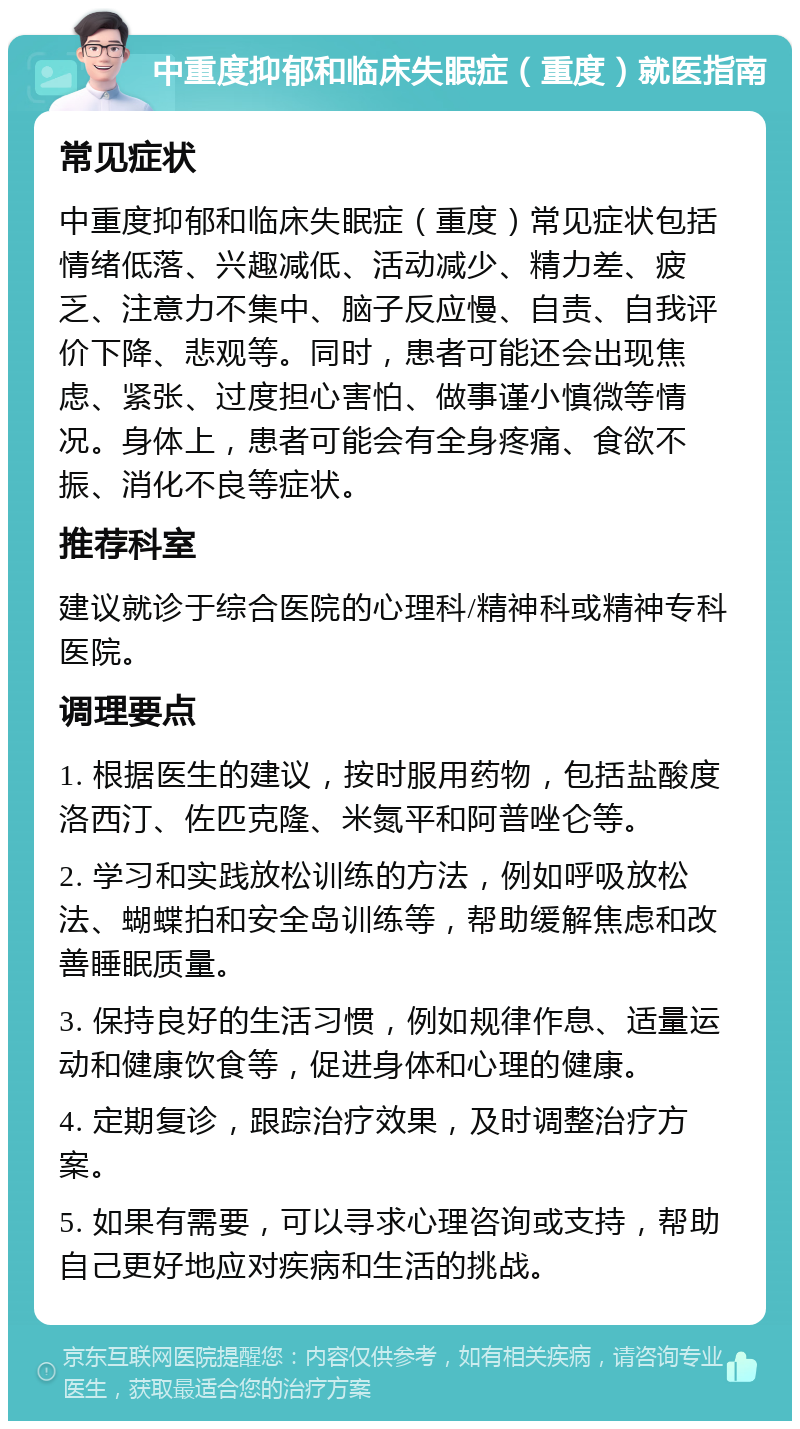 中重度抑郁和临床失眠症（重度）就医指南 常见症状 中重度抑郁和临床失眠症（重度）常见症状包括情绪低落、兴趣减低、活动减少、精力差、疲乏、注意力不集中、脑子反应慢、自责、自我评价下降、悲观等。同时，患者可能还会出现焦虑、紧张、过度担心害怕、做事谨小慎微等情况。身体上，患者可能会有全身疼痛、食欲不振、消化不良等症状。 推荐科室 建议就诊于综合医院的心理科/精神科或精神专科医院。 调理要点 1. 根据医生的建议，按时服用药物，包括盐酸度洛西汀、佐匹克隆、米氮平和阿普唑仑等。 2. 学习和实践放松训练的方法，例如呼吸放松法、蝴蝶拍和安全岛训练等，帮助缓解焦虑和改善睡眠质量。 3. 保持良好的生活习惯，例如规律作息、适量运动和健康饮食等，促进身体和心理的健康。 4. 定期复诊，跟踪治疗效果，及时调整治疗方案。 5. 如果有需要，可以寻求心理咨询或支持，帮助自己更好地应对疾病和生活的挑战。