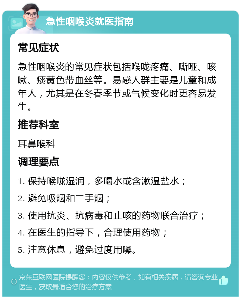 急性咽喉炎就医指南 常见症状 急性咽喉炎的常见症状包括喉咙疼痛、嘶哑、咳嗽、痰黄色带血丝等。易感人群主要是儿童和成年人，尤其是在冬春季节或气候变化时更容易发生。 推荐科室 耳鼻喉科 调理要点 1. 保持喉咙湿润，多喝水或含漱温盐水； 2. 避免吸烟和二手烟； 3. 使用抗炎、抗病毒和止咳的药物联合治疗； 4. 在医生的指导下，合理使用药物； 5. 注意休息，避免过度用嗓。