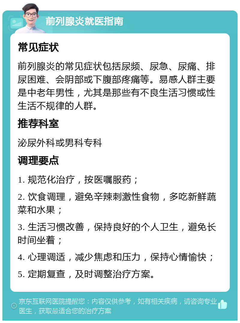 前列腺炎就医指南 常见症状 前列腺炎的常见症状包括尿频、尿急、尿痛、排尿困难、会阴部或下腹部疼痛等。易感人群主要是中老年男性，尤其是那些有不良生活习惯或性生活不规律的人群。 推荐科室 泌尿外科或男科专科 调理要点 1. 规范化治疗，按医嘱服药； 2. 饮食调理，避免辛辣刺激性食物，多吃新鲜蔬菜和水果； 3. 生活习惯改善，保持良好的个人卫生，避免长时间坐着； 4. 心理调适，减少焦虑和压力，保持心情愉快； 5. 定期复查，及时调整治疗方案。