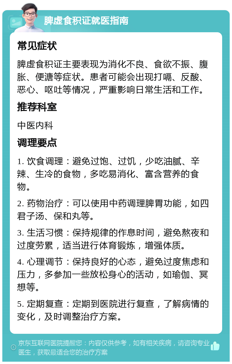 脾虚食积证就医指南 常见症状 脾虚食积证主要表现为消化不良、食欲不振、腹胀、便溏等症状。患者可能会出现打嗝、反酸、恶心、呕吐等情况，严重影响日常生活和工作。 推荐科室 中医内科 调理要点 1. 饮食调理：避免过饱、过饥，少吃油腻、辛辣、生冷的食物，多吃易消化、富含营养的食物。 2. 药物治疗：可以使用中药调理脾胃功能，如四君子汤、保和丸等。 3. 生活习惯：保持规律的作息时间，避免熬夜和过度劳累，适当进行体育锻炼，增强体质。 4. 心理调节：保持良好的心态，避免过度焦虑和压力，多参加一些放松身心的活动，如瑜伽、冥想等。 5. 定期复查：定期到医院进行复查，了解病情的变化，及时调整治疗方案。