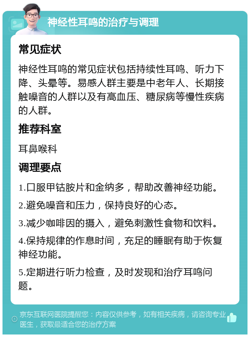 神经性耳鸣的治疗与调理 常见症状 神经性耳鸣的常见症状包括持续性耳鸣、听力下降、头晕等。易感人群主要是中老年人、长期接触噪音的人群以及有高血压、糖尿病等慢性疾病的人群。 推荐科室 耳鼻喉科 调理要点 1.口服甲钴胺片和金纳多，帮助改善神经功能。 2.避免噪音和压力，保持良好的心态。 3.减少咖啡因的摄入，避免刺激性食物和饮料。 4.保持规律的作息时间，充足的睡眠有助于恢复神经功能。 5.定期进行听力检查，及时发现和治疗耳鸣问题。