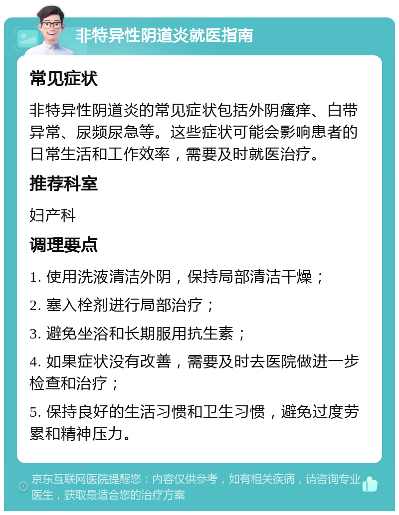 非特异性阴道炎就医指南 常见症状 非特异性阴道炎的常见症状包括外阴瘙痒、白带异常、尿频尿急等。这些症状可能会影响患者的日常生活和工作效率，需要及时就医治疗。 推荐科室 妇产科 调理要点 1. 使用洗液清洁外阴，保持局部清洁干燥； 2. 塞入栓剂进行局部治疗； 3. 避免坐浴和长期服用抗生素； 4. 如果症状没有改善，需要及时去医院做进一步检查和治疗； 5. 保持良好的生活习惯和卫生习惯，避免过度劳累和精神压力。