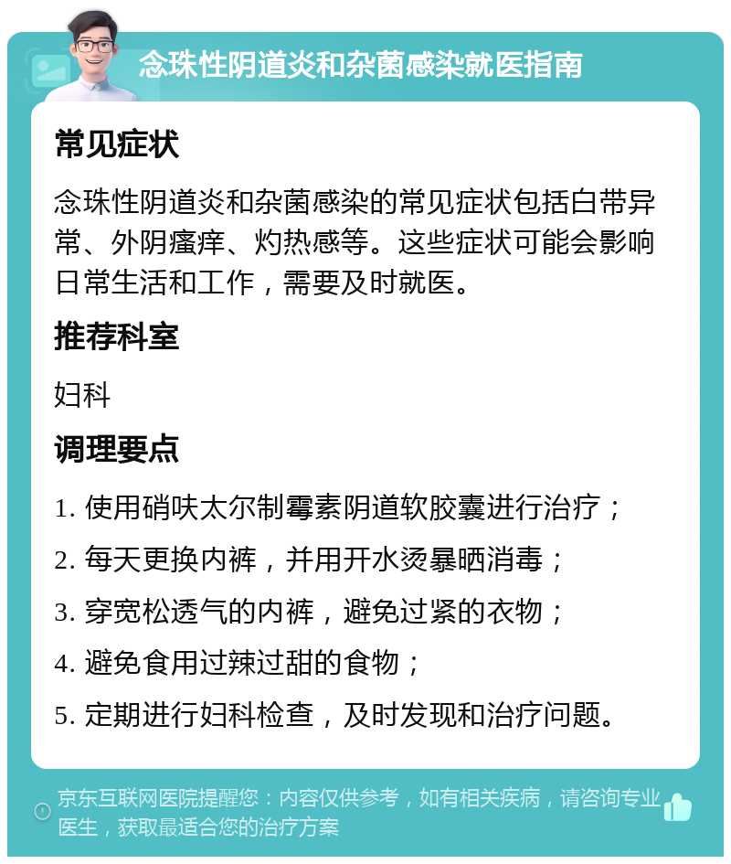 念珠性阴道炎和杂菌感染就医指南 常见症状 念珠性阴道炎和杂菌感染的常见症状包括白带异常、外阴瘙痒、灼热感等。这些症状可能会影响日常生活和工作，需要及时就医。 推荐科室 妇科 调理要点 1. 使用硝呋太尔制霉素阴道软胶囊进行治疗； 2. 每天更换内裤，并用开水烫暴晒消毒； 3. 穿宽松透气的内裤，避免过紧的衣物； 4. 避免食用过辣过甜的食物； 5. 定期进行妇科检查，及时发现和治疗问题。