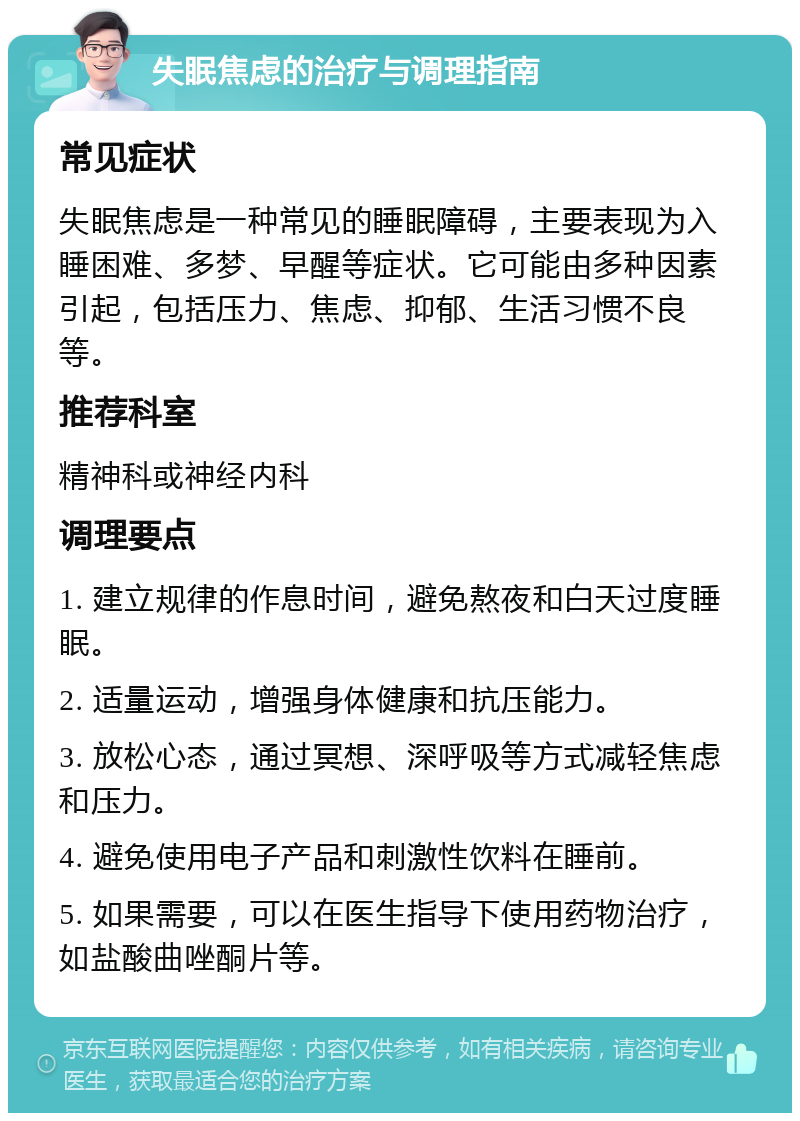 失眠焦虑的治疗与调理指南 常见症状 失眠焦虑是一种常见的睡眠障碍，主要表现为入睡困难、多梦、早醒等症状。它可能由多种因素引起，包括压力、焦虑、抑郁、生活习惯不良等。 推荐科室 精神科或神经内科 调理要点 1. 建立规律的作息时间，避免熬夜和白天过度睡眠。 2. 适量运动，增强身体健康和抗压能力。 3. 放松心态，通过冥想、深呼吸等方式减轻焦虑和压力。 4. 避免使用电子产品和刺激性饮料在睡前。 5. 如果需要，可以在医生指导下使用药物治疗，如盐酸曲唑酮片等。