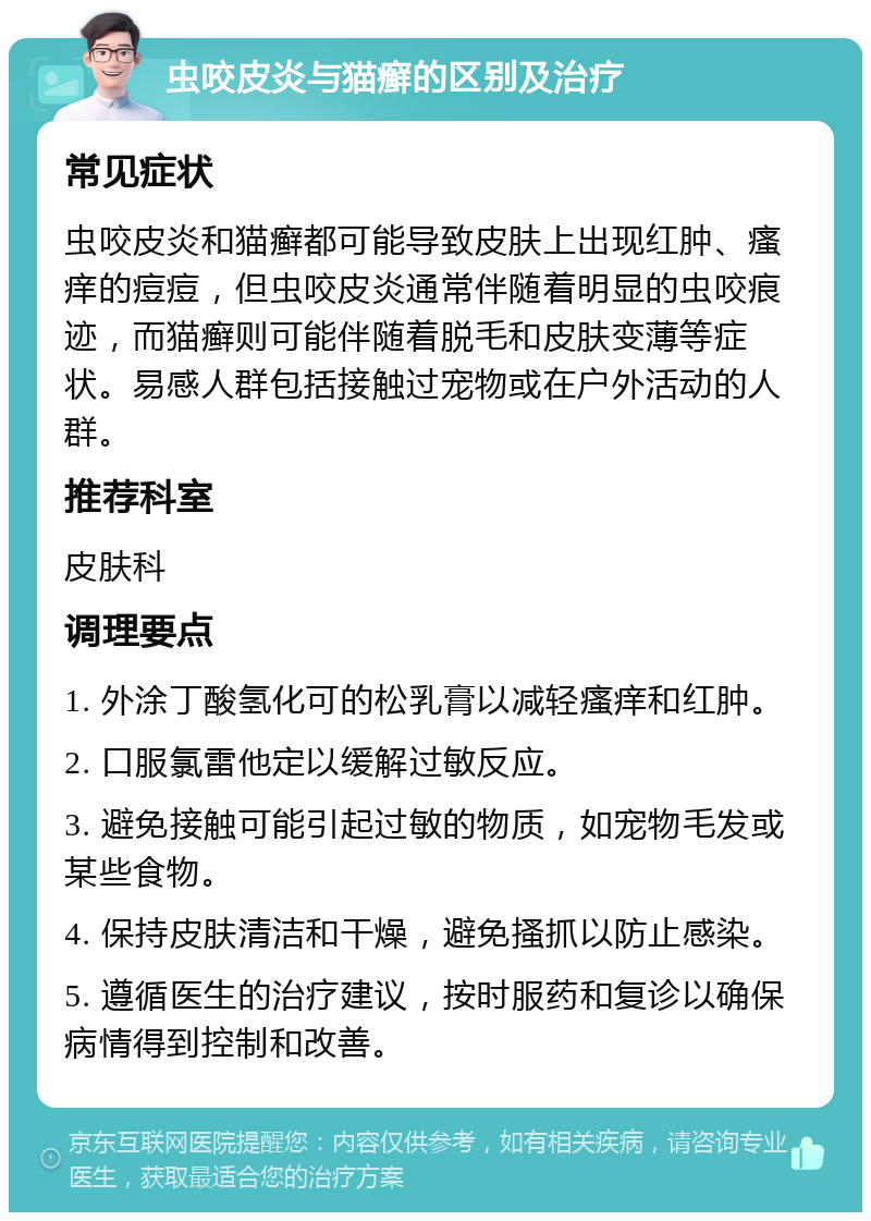 虫咬皮炎与猫癣的区别及治疗 常见症状 虫咬皮炎和猫癣都可能导致皮肤上出现红肿、瘙痒的痘痘，但虫咬皮炎通常伴随着明显的虫咬痕迹，而猫癣则可能伴随着脱毛和皮肤变薄等症状。易感人群包括接触过宠物或在户外活动的人群。 推荐科室 皮肤科 调理要点 1. 外涂丁酸氢化可的松乳膏以减轻瘙痒和红肿。 2. 口服氯雷他定以缓解过敏反应。 3. 避免接触可能引起过敏的物质，如宠物毛发或某些食物。 4. 保持皮肤清洁和干燥，避免搔抓以防止感染。 5. 遵循医生的治疗建议，按时服药和复诊以确保病情得到控制和改善。