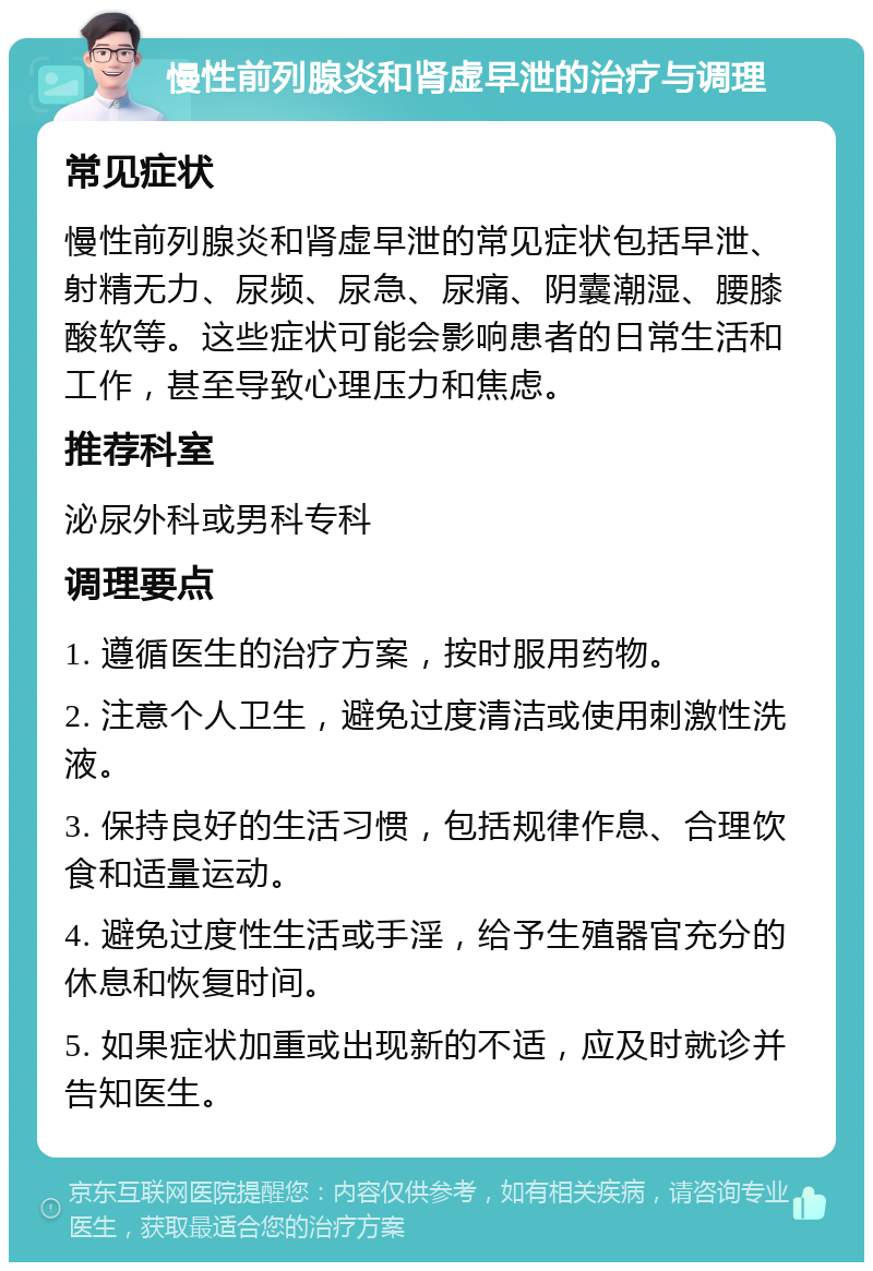 慢性前列腺炎和肾虚早泄的治疗与调理 常见症状 慢性前列腺炎和肾虚早泄的常见症状包括早泄、射精无力、尿频、尿急、尿痛、阴囊潮湿、腰膝酸软等。这些症状可能会影响患者的日常生活和工作，甚至导致心理压力和焦虑。 推荐科室 泌尿外科或男科专科 调理要点 1. 遵循医生的治疗方案，按时服用药物。 2. 注意个人卫生，避免过度清洁或使用刺激性洗液。 3. 保持良好的生活习惯，包括规律作息、合理饮食和适量运动。 4. 避免过度性生活或手淫，给予生殖器官充分的休息和恢复时间。 5. 如果症状加重或出现新的不适，应及时就诊并告知医生。