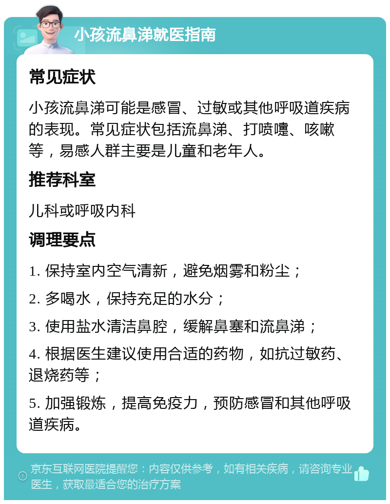 小孩流鼻涕就医指南 常见症状 小孩流鼻涕可能是感冒、过敏或其他呼吸道疾病的表现。常见症状包括流鼻涕、打喷嚏、咳嗽等，易感人群主要是儿童和老年人。 推荐科室 儿科或呼吸内科 调理要点 1. 保持室内空气清新，避免烟雾和粉尘； 2. 多喝水，保持充足的水分； 3. 使用盐水清洁鼻腔，缓解鼻塞和流鼻涕； 4. 根据医生建议使用合适的药物，如抗过敏药、退烧药等； 5. 加强锻炼，提高免疫力，预防感冒和其他呼吸道疾病。