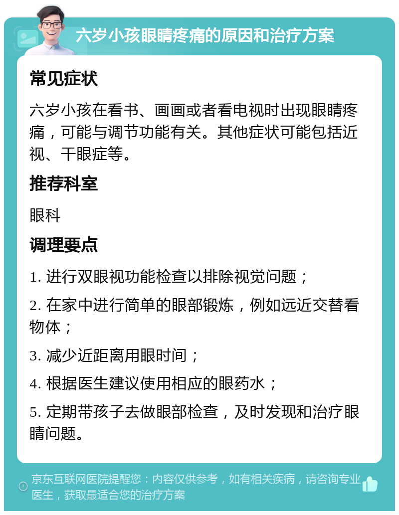 六岁小孩眼睛疼痛的原因和治疗方案 常见症状 六岁小孩在看书、画画或者看电视时出现眼睛疼痛，可能与调节功能有关。其他症状可能包括近视、干眼症等。 推荐科室 眼科 调理要点 1. 进行双眼视功能检查以排除视觉问题； 2. 在家中进行简单的眼部锻炼，例如远近交替看物体； 3. 减少近距离用眼时间； 4. 根据医生建议使用相应的眼药水； 5. 定期带孩子去做眼部检查，及时发现和治疗眼睛问题。