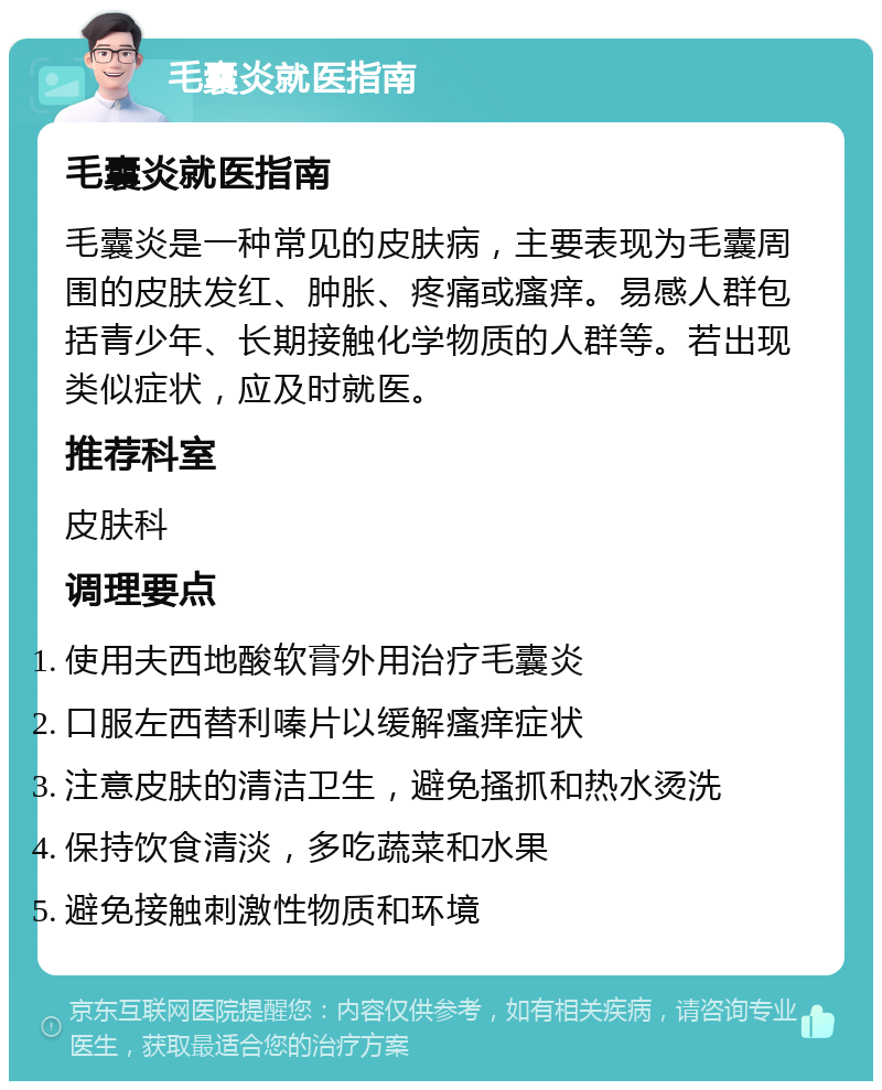 毛囊炎就医指南 毛囊炎就医指南 毛囊炎是一种常见的皮肤病，主要表现为毛囊周围的皮肤发红、肿胀、疼痛或瘙痒。易感人群包括青少年、长期接触化学物质的人群等。若出现类似症状，应及时就医。 推荐科室 皮肤科 调理要点 使用夫西地酸软膏外用治疗毛囊炎 口服左西替利嗪片以缓解瘙痒症状 注意皮肤的清洁卫生，避免搔抓和热水烫洗 保持饮食清淡，多吃蔬菜和水果 避免接触刺激性物质和环境