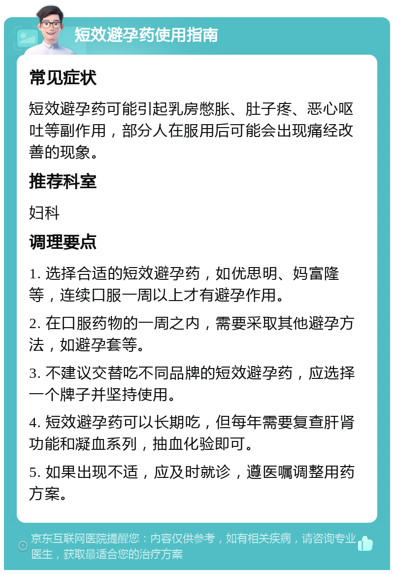 短效避孕药使用指南 常见症状 短效避孕药可能引起乳房憋胀、肚子疼、恶心呕吐等副作用，部分人在服用后可能会出现痛经改善的现象。 推荐科室 妇科 调理要点 1. 选择合适的短效避孕药，如优思明、妈富隆等，连续口服一周以上才有避孕作用。 2. 在口服药物的一周之内，需要采取其他避孕方法，如避孕套等。 3. 不建议交替吃不同品牌的短效避孕药，应选择一个牌子并坚持使用。 4. 短效避孕药可以长期吃，但每年需要复查肝肾功能和凝血系列，抽血化验即可。 5. 如果出现不适，应及时就诊，遵医嘱调整用药方案。