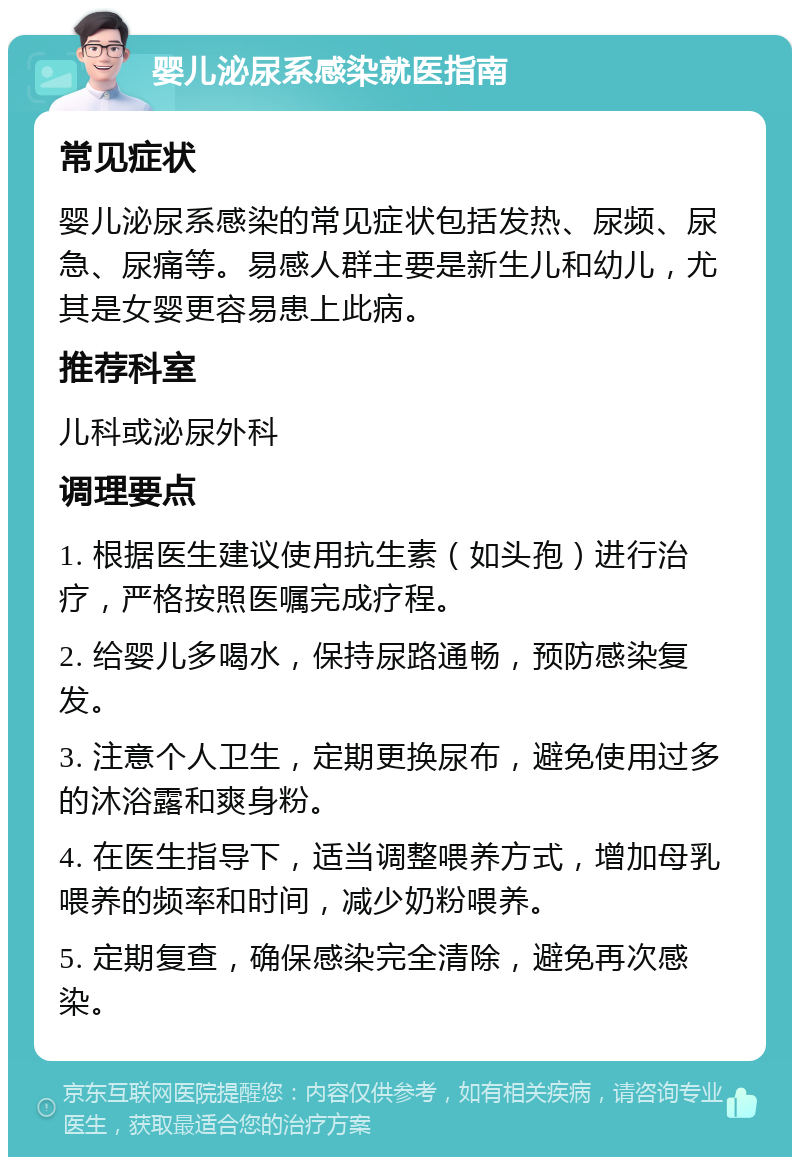 婴儿泌尿系感染就医指南 常见症状 婴儿泌尿系感染的常见症状包括发热、尿频、尿急、尿痛等。易感人群主要是新生儿和幼儿，尤其是女婴更容易患上此病。 推荐科室 儿科或泌尿外科 调理要点 1. 根据医生建议使用抗生素（如头孢）进行治疗，严格按照医嘱完成疗程。 2. 给婴儿多喝水，保持尿路通畅，预防感染复发。 3. 注意个人卫生，定期更换尿布，避免使用过多的沐浴露和爽身粉。 4. 在医生指导下，适当调整喂养方式，增加母乳喂养的频率和时间，减少奶粉喂养。 5. 定期复查，确保感染完全清除，避免再次感染。