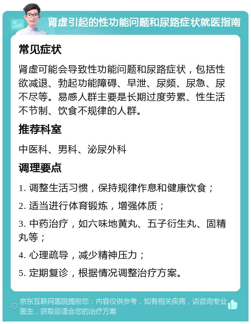 肾虚引起的性功能问题和尿路症状就医指南 常见症状 肾虚可能会导致性功能问题和尿路症状，包括性欲减退、勃起功能障碍、早泄、尿频、尿急、尿不尽等。易感人群主要是长期过度劳累、性生活不节制、饮食不规律的人群。 推荐科室 中医科、男科、泌尿外科 调理要点 1. 调整生活习惯，保持规律作息和健康饮食； 2. 适当进行体育锻炼，增强体质； 3. 中药治疗，如六味地黄丸、五子衍生丸、固精丸等； 4. 心理疏导，减少精神压力； 5. 定期复诊，根据情况调整治疗方案。