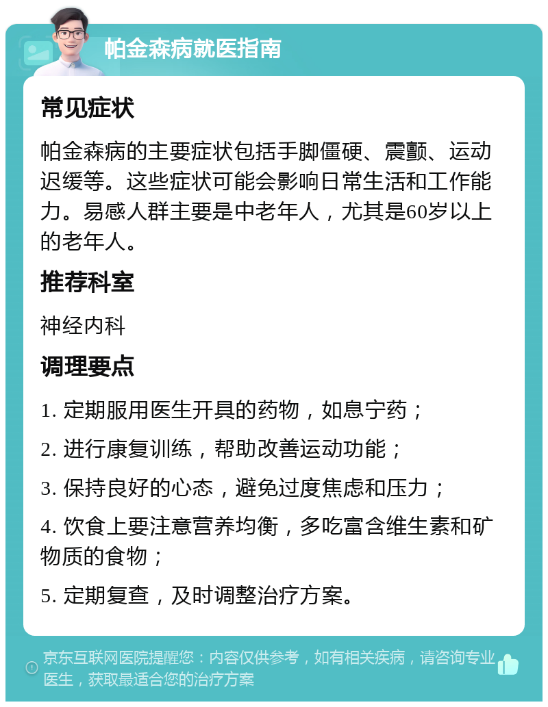 帕金森病就医指南 常见症状 帕金森病的主要症状包括手脚僵硬、震颤、运动迟缓等。这些症状可能会影响日常生活和工作能力。易感人群主要是中老年人，尤其是60岁以上的老年人。 推荐科室 神经内科 调理要点 1. 定期服用医生开具的药物，如息宁药； 2. 进行康复训练，帮助改善运动功能； 3. 保持良好的心态，避免过度焦虑和压力； 4. 饮食上要注意营养均衡，多吃富含维生素和矿物质的食物； 5. 定期复查，及时调整治疗方案。