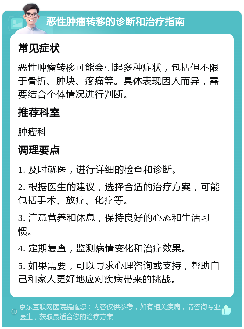 恶性肿瘤转移的诊断和治疗指南 常见症状 恶性肿瘤转移可能会引起多种症状，包括但不限于骨折、肿块、疼痛等。具体表现因人而异，需要结合个体情况进行判断。 推荐科室 肿瘤科 调理要点 1. 及时就医，进行详细的检查和诊断。 2. 根据医生的建议，选择合适的治疗方案，可能包括手术、放疗、化疗等。 3. 注意营养和休息，保持良好的心态和生活习惯。 4. 定期复查，监测病情变化和治疗效果。 5. 如果需要，可以寻求心理咨询或支持，帮助自己和家人更好地应对疾病带来的挑战。