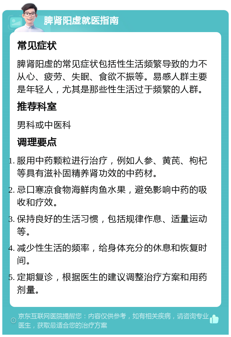 脾肾阳虚就医指南 常见症状 脾肾阳虚的常见症状包括性生活频繁导致的力不从心、疲劳、失眠、食欲不振等。易感人群主要是年轻人，尤其是那些性生活过于频繁的人群。 推荐科室 男科或中医科 调理要点 服用中药颗粒进行治疗，例如人参、黄芪、枸杞等具有滋补固精养肾功效的中药材。 忌口寒凉食物海鲜肉鱼水果，避免影响中药的吸收和疗效。 保持良好的生活习惯，包括规律作息、适量运动等。 减少性生活的频率，给身体充分的休息和恢复时间。 定期复诊，根据医生的建议调整治疗方案和用药剂量。