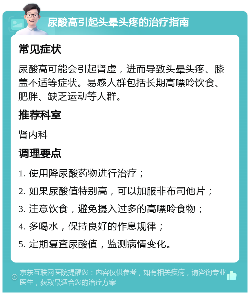 尿酸高引起头晕头疼的治疗指南 常见症状 尿酸高可能会引起肾虚，进而导致头晕头疼、膝盖不适等症状。易感人群包括长期高嘌呤饮食、肥胖、缺乏运动等人群。 推荐科室 肾内科 调理要点 1. 使用降尿酸药物进行治疗； 2. 如果尿酸值特别高，可以加服非布司他片； 3. 注意饮食，避免摄入过多的高嘌呤食物； 4. 多喝水，保持良好的作息规律； 5. 定期复查尿酸值，监测病情变化。