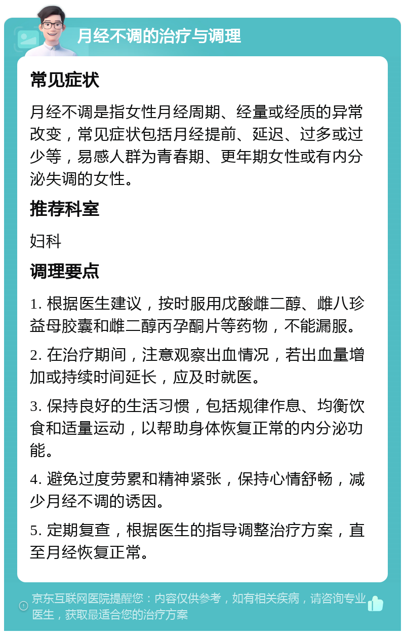 月经不调的治疗与调理 常见症状 月经不调是指女性月经周期、经量或经质的异常改变，常见症状包括月经提前、延迟、过多或过少等，易感人群为青春期、更年期女性或有内分泌失调的女性。 推荐科室 妇科 调理要点 1. 根据医生建议，按时服用戊酸雌二醇、雌八珍益母胶囊和雌二醇丙孕酮片等药物，不能漏服。 2. 在治疗期间，注意观察出血情况，若出血量增加或持续时间延长，应及时就医。 3. 保持良好的生活习惯，包括规律作息、均衡饮食和适量运动，以帮助身体恢复正常的内分泌功能。 4. 避免过度劳累和精神紧张，保持心情舒畅，减少月经不调的诱因。 5. 定期复查，根据医生的指导调整治疗方案，直至月经恢复正常。