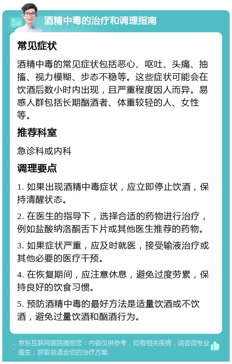 酒精中毒的治疗和调理指南 常见症状 酒精中毒的常见症状包括恶心、呕吐、头痛、抽搐、视力模糊、步态不稳等。这些症状可能会在饮酒后数小时内出现，且严重程度因人而异。易感人群包括长期酗酒者、体重较轻的人、女性等。 推荐科室 急诊科或内科 调理要点 1. 如果出现酒精中毒症状，应立即停止饮酒，保持清醒状态。 2. 在医生的指导下，选择合适的药物进行治疗，例如盐酸纳洛酮舌下片或其他医生推荐的药物。 3. 如果症状严重，应及时就医，接受输液治疗或其他必要的医疗干预。 4. 在恢复期间，应注意休息，避免过度劳累，保持良好的饮食习惯。 5. 预防酒精中毒的最好方法是适量饮酒或不饮酒，避免过量饮酒和酗酒行为。