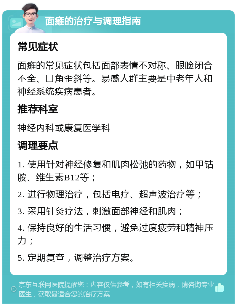 面瘫的治疗与调理指南 常见症状 面瘫的常见症状包括面部表情不对称、眼睑闭合不全、口角歪斜等。易感人群主要是中老年人和神经系统疾病患者。 推荐科室 神经内科或康复医学科 调理要点 1. 使用针对神经修复和肌肉松弛的药物，如甲钴胺、维生素B12等； 2. 进行物理治疗，包括电疗、超声波治疗等； 3. 采用针灸疗法，刺激面部神经和肌肉； 4. 保持良好的生活习惯，避免过度疲劳和精神压力； 5. 定期复查，调整治疗方案。