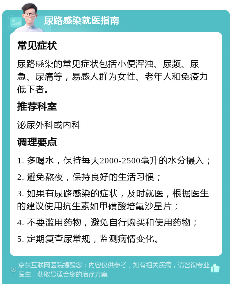 尿路感染就医指南 常见症状 尿路感染的常见症状包括小便浑浊、尿频、尿急、尿痛等，易感人群为女性、老年人和免疫力低下者。 推荐科室 泌尿外科或内科 调理要点 1. 多喝水，保持每天2000-2500毫升的水分摄入； 2. 避免熬夜，保持良好的生活习惯； 3. 如果有尿路感染的症状，及时就医，根据医生的建议使用抗生素如甲磺酸培氟沙星片； 4. 不要滥用药物，避免自行购买和使用药物； 5. 定期复查尿常规，监测病情变化。