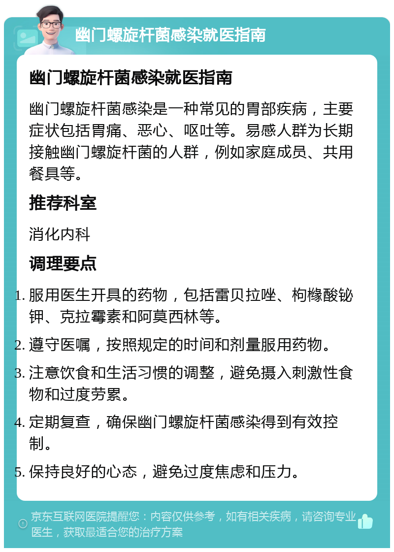 幽门螺旋杆菌感染就医指南 幽门螺旋杆菌感染就医指南 幽门螺旋杆菌感染是一种常见的胃部疾病，主要症状包括胃痛、恶心、呕吐等。易感人群为长期接触幽门螺旋杆菌的人群，例如家庭成员、共用餐具等。 推荐科室 消化内科 调理要点 服用医生开具的药物，包括雷贝拉唑、枸橼酸铋钾、克拉霉素和阿莫西林等。 遵守医嘱，按照规定的时间和剂量服用药物。 注意饮食和生活习惯的调整，避免摄入刺激性食物和过度劳累。 定期复查，确保幽门螺旋杆菌感染得到有效控制。 保持良好的心态，避免过度焦虑和压力。