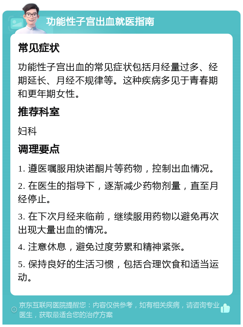 功能性子宫出血就医指南 常见症状 功能性子宫出血的常见症状包括月经量过多、经期延长、月经不规律等。这种疾病多见于青春期和更年期女性。 推荐科室 妇科 调理要点 1. 遵医嘱服用炔诺酮片等药物，控制出血情况。 2. 在医生的指导下，逐渐减少药物剂量，直至月经停止。 3. 在下次月经来临前，继续服用药物以避免再次出现大量出血的情况。 4. 注意休息，避免过度劳累和精神紧张。 5. 保持良好的生活习惯，包括合理饮食和适当运动。