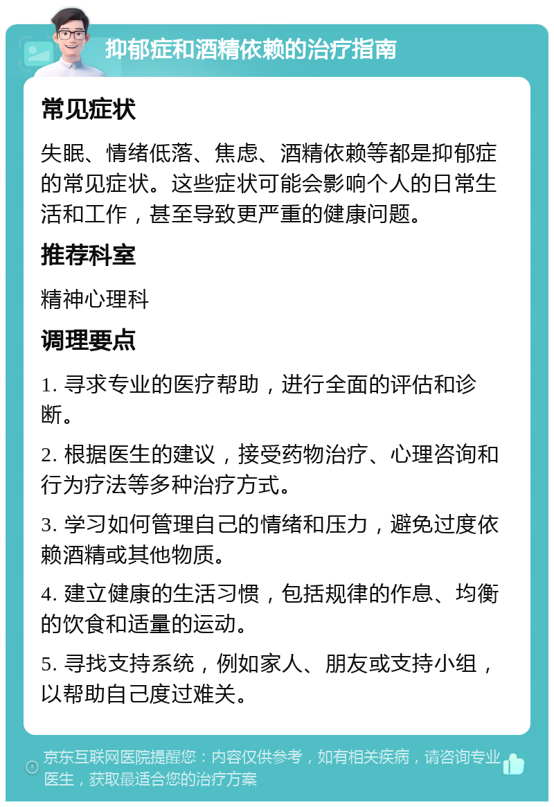 抑郁症和酒精依赖的治疗指南 常见症状 失眠、情绪低落、焦虑、酒精依赖等都是抑郁症的常见症状。这些症状可能会影响个人的日常生活和工作，甚至导致更严重的健康问题。 推荐科室 精神心理科 调理要点 1. 寻求专业的医疗帮助，进行全面的评估和诊断。 2. 根据医生的建议，接受药物治疗、心理咨询和行为疗法等多种治疗方式。 3. 学习如何管理自己的情绪和压力，避免过度依赖酒精或其他物质。 4. 建立健康的生活习惯，包括规律的作息、均衡的饮食和适量的运动。 5. 寻找支持系统，例如家人、朋友或支持小组，以帮助自己度过难关。