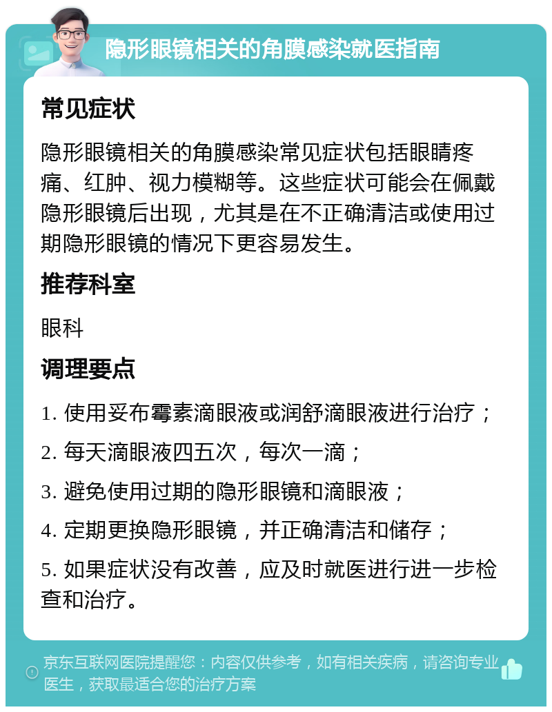 隐形眼镜相关的角膜感染就医指南 常见症状 隐形眼镜相关的角膜感染常见症状包括眼睛疼痛、红肿、视力模糊等。这些症状可能会在佩戴隐形眼镜后出现，尤其是在不正确清洁或使用过期隐形眼镜的情况下更容易发生。 推荐科室 眼科 调理要点 1. 使用妥布霉素滴眼液或润舒滴眼液进行治疗； 2. 每天滴眼液四五次，每次一滴； 3. 避免使用过期的隐形眼镜和滴眼液； 4. 定期更换隐形眼镜，并正确清洁和储存； 5. 如果症状没有改善，应及时就医进行进一步检查和治疗。