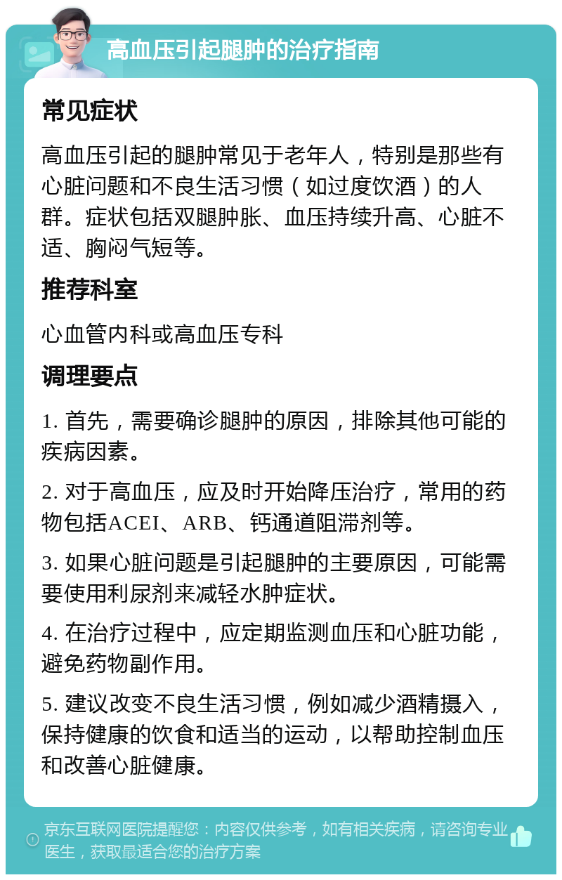 高血压引起腿肿的治疗指南 常见症状 高血压引起的腿肿常见于老年人，特别是那些有心脏问题和不良生活习惯（如过度饮酒）的人群。症状包括双腿肿胀、血压持续升高、心脏不适、胸闷气短等。 推荐科室 心血管内科或高血压专科 调理要点 1. 首先，需要确诊腿肿的原因，排除其他可能的疾病因素。 2. 对于高血压，应及时开始降压治疗，常用的药物包括ACEI、ARB、钙通道阻滞剂等。 3. 如果心脏问题是引起腿肿的主要原因，可能需要使用利尿剂来减轻水肿症状。 4. 在治疗过程中，应定期监测血压和心脏功能，避免药物副作用。 5. 建议改变不良生活习惯，例如减少酒精摄入，保持健康的饮食和适当的运动，以帮助控制血压和改善心脏健康。