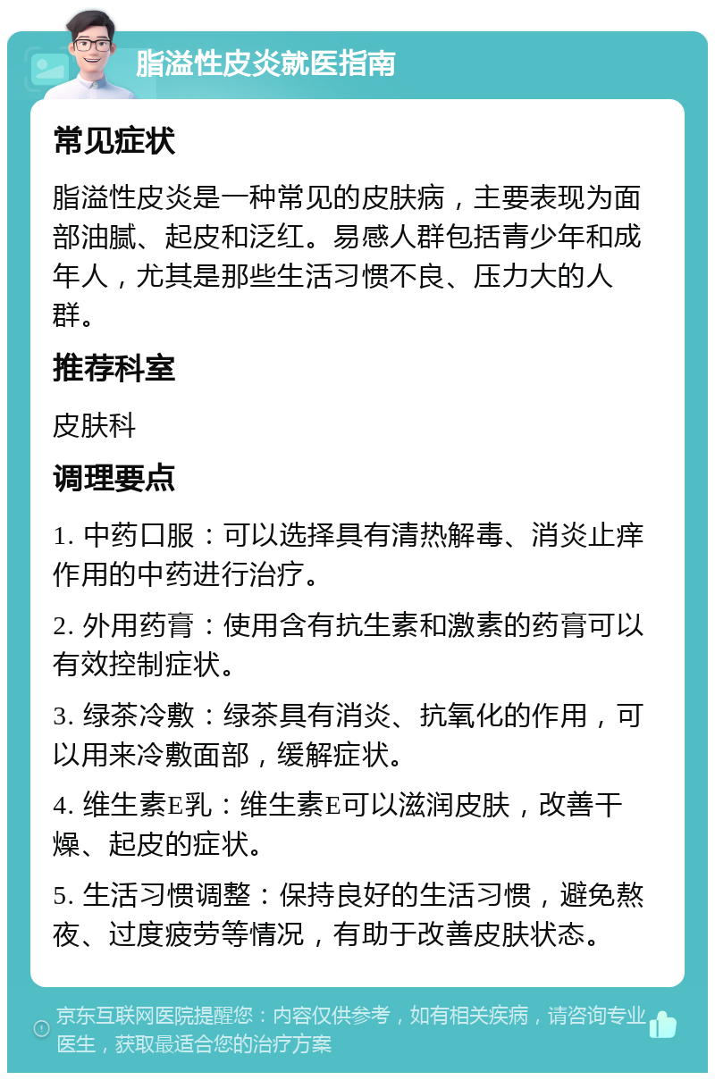 脂溢性皮炎就医指南 常见症状 脂溢性皮炎是一种常见的皮肤病，主要表现为面部油腻、起皮和泛红。易感人群包括青少年和成年人，尤其是那些生活习惯不良、压力大的人群。 推荐科室 皮肤科 调理要点 1. 中药口服：可以选择具有清热解毒、消炎止痒作用的中药进行治疗。 2. 外用药膏：使用含有抗生素和激素的药膏可以有效控制症状。 3. 绿茶冷敷：绿茶具有消炎、抗氧化的作用，可以用来冷敷面部，缓解症状。 4. 维生素E乳：维生素E可以滋润皮肤，改善干燥、起皮的症状。 5. 生活习惯调整：保持良好的生活习惯，避免熬夜、过度疲劳等情况，有助于改善皮肤状态。