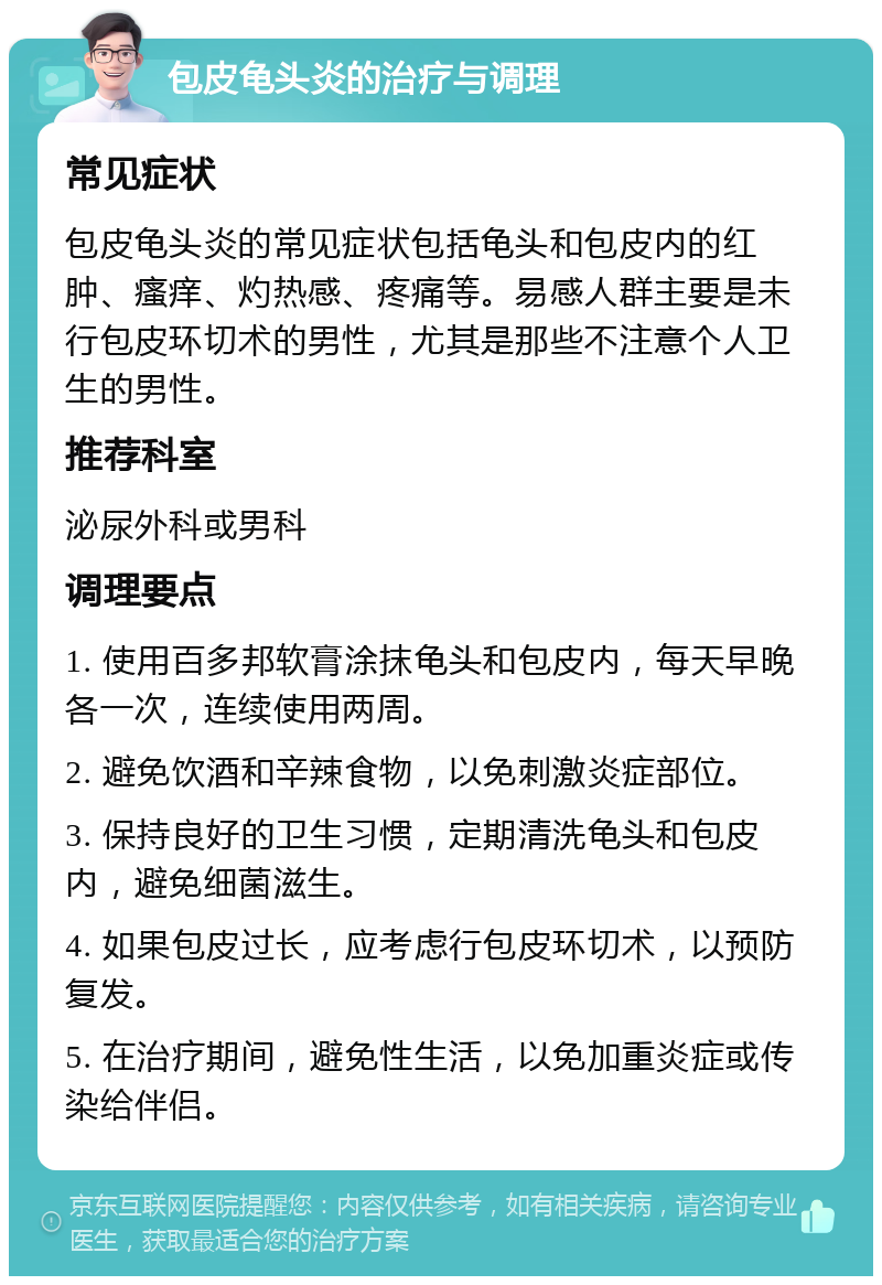 包皮龟头炎的治疗与调理 常见症状 包皮龟头炎的常见症状包括龟头和包皮内的红肿、瘙痒、灼热感、疼痛等。易感人群主要是未行包皮环切术的男性，尤其是那些不注意个人卫生的男性。 推荐科室 泌尿外科或男科 调理要点 1. 使用百多邦软膏涂抹龟头和包皮内，每天早晚各一次，连续使用两周。 2. 避免饮酒和辛辣食物，以免刺激炎症部位。 3. 保持良好的卫生习惯，定期清洗龟头和包皮内，避免细菌滋生。 4. 如果包皮过长，应考虑行包皮环切术，以预防复发。 5. 在治疗期间，避免性生活，以免加重炎症或传染给伴侣。