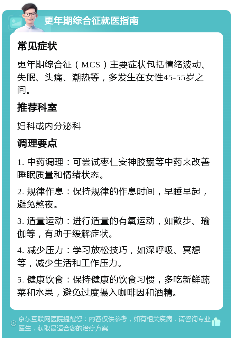 更年期综合征就医指南 常见症状 更年期综合征（MCS）主要症状包括情绪波动、失眠、头痛、潮热等，多发生在女性45-55岁之间。 推荐科室 妇科或内分泌科 调理要点 1. 中药调理：可尝试枣仁安神胶囊等中药来改善睡眠质量和情绪状态。 2. 规律作息：保持规律的作息时间，早睡早起，避免熬夜。 3. 适量运动：进行适量的有氧运动，如散步、瑜伽等，有助于缓解症状。 4. 减少压力：学习放松技巧，如深呼吸、冥想等，减少生活和工作压力。 5. 健康饮食：保持健康的饮食习惯，多吃新鲜蔬菜和水果，避免过度摄入咖啡因和酒精。