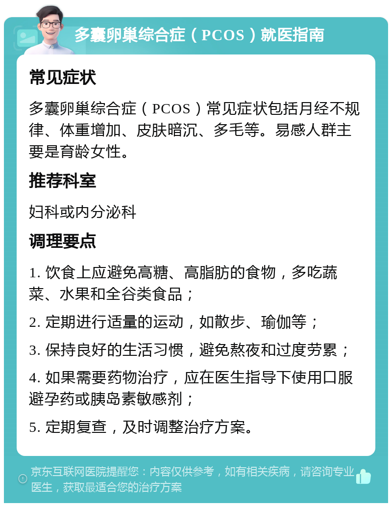 多囊卵巢综合症（PCOS）就医指南 常见症状 多囊卵巢综合症（PCOS）常见症状包括月经不规律、体重增加、皮肤暗沉、多毛等。易感人群主要是育龄女性。 推荐科室 妇科或内分泌科 调理要点 1. 饮食上应避免高糖、高脂肪的食物，多吃蔬菜、水果和全谷类食品； 2. 定期进行适量的运动，如散步、瑜伽等； 3. 保持良好的生活习惯，避免熬夜和过度劳累； 4. 如果需要药物治疗，应在医生指导下使用口服避孕药或胰岛素敏感剂； 5. 定期复查，及时调整治疗方案。