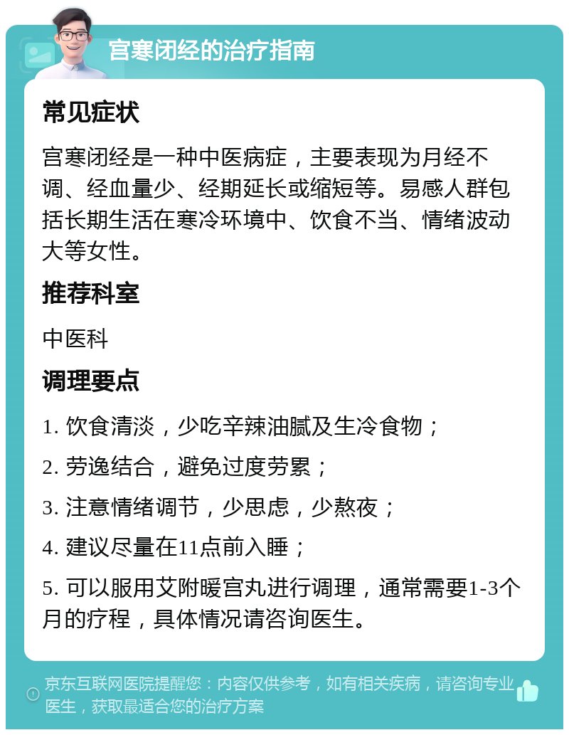 宫寒闭经的治疗指南 常见症状 宫寒闭经是一种中医病症，主要表现为月经不调、经血量少、经期延长或缩短等。易感人群包括长期生活在寒冷环境中、饮食不当、情绪波动大等女性。 推荐科室 中医科 调理要点 1. 饮食清淡，少吃辛辣油腻及生冷食物； 2. 劳逸结合，避免过度劳累； 3. 注意情绪调节，少思虑，少熬夜； 4. 建议尽量在11点前入睡； 5. 可以服用艾附暖宫丸进行调理，通常需要1-3个月的疗程，具体情况请咨询医生。