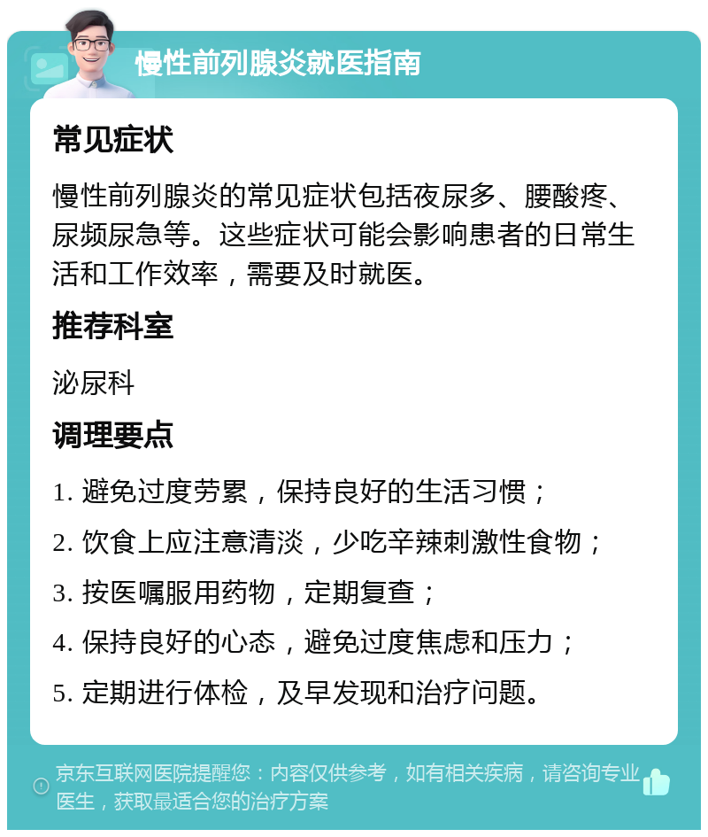 慢性前列腺炎就医指南 常见症状 慢性前列腺炎的常见症状包括夜尿多、腰酸疼、尿频尿急等。这些症状可能会影响患者的日常生活和工作效率，需要及时就医。 推荐科室 泌尿科 调理要点 1. 避免过度劳累，保持良好的生活习惯； 2. 饮食上应注意清淡，少吃辛辣刺激性食物； 3. 按医嘱服用药物，定期复查； 4. 保持良好的心态，避免过度焦虑和压力； 5. 定期进行体检，及早发现和治疗问题。