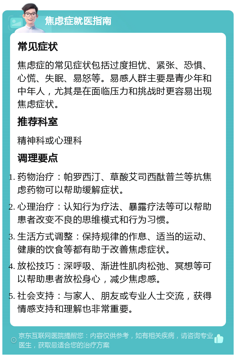 焦虑症就医指南 常见症状 焦虑症的常见症状包括过度担忧、紧张、恐惧、心慌、失眠、易怒等。易感人群主要是青少年和中年人，尤其是在面临压力和挑战时更容易出现焦虑症状。 推荐科室 精神科或心理科 调理要点 药物治疗：帕罗西汀、草酸艾司西酞普兰等抗焦虑药物可以帮助缓解症状。 心理治疗：认知行为疗法、暴露疗法等可以帮助患者改变不良的思维模式和行为习惯。 生活方式调整：保持规律的作息、适当的运动、健康的饮食等都有助于改善焦虑症状。 放松技巧：深呼吸、渐进性肌肉松弛、冥想等可以帮助患者放松身心，减少焦虑感。 社会支持：与家人、朋友或专业人士交流，获得情感支持和理解也非常重要。