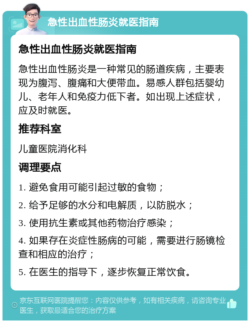 急性出血性肠炎就医指南 急性出血性肠炎就医指南 急性出血性肠炎是一种常见的肠道疾病，主要表现为腹泻、腹痛和大便带血。易感人群包括婴幼儿、老年人和免疫力低下者。如出现上述症状，应及时就医。 推荐科室 儿童医院消化科 调理要点 1. 避免食用可能引起过敏的食物； 2. 给予足够的水分和电解质，以防脱水； 3. 使用抗生素或其他药物治疗感染； 4. 如果存在炎症性肠病的可能，需要进行肠镜检查和相应的治疗； 5. 在医生的指导下，逐步恢复正常饮食。