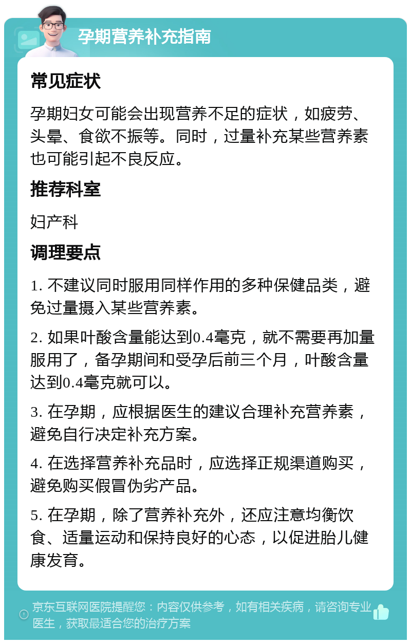 孕期营养补充指南 常见症状 孕期妇女可能会出现营养不足的症状，如疲劳、头晕、食欲不振等。同时，过量补充某些营养素也可能引起不良反应。 推荐科室 妇产科 调理要点 1. 不建议同时服用同样作用的多种保健品类，避免过量摄入某些营养素。 2. 如果叶酸含量能达到0.4毫克，就不需要再加量服用了，备孕期间和受孕后前三个月，叶酸含量达到0.4毫克就可以。 3. 在孕期，应根据医生的建议合理补充营养素，避免自行决定补充方案。 4. 在选择营养补充品时，应选择正规渠道购买，避免购买假冒伪劣产品。 5. 在孕期，除了营养补充外，还应注意均衡饮食、适量运动和保持良好的心态，以促进胎儿健康发育。