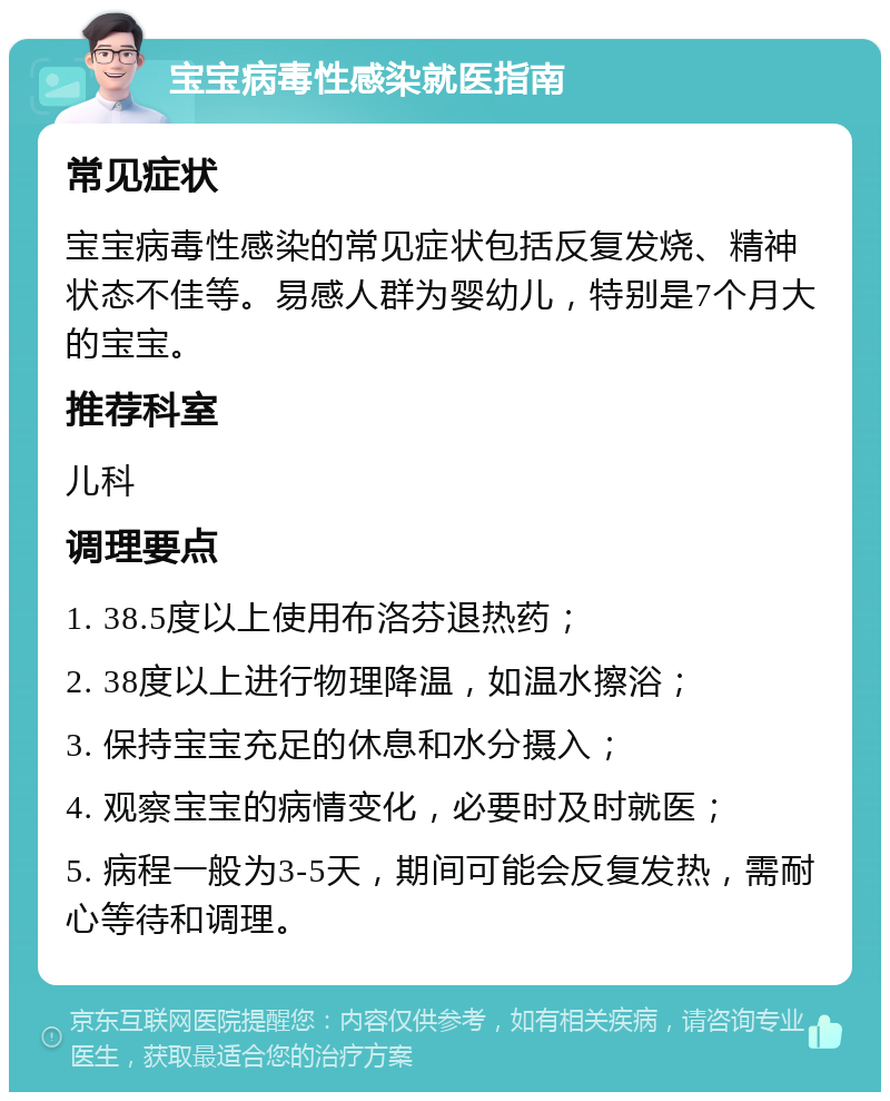 宝宝病毒性感染就医指南 常见症状 宝宝病毒性感染的常见症状包括反复发烧、精神状态不佳等。易感人群为婴幼儿，特别是7个月大的宝宝。 推荐科室 儿科 调理要点 1. 38.5度以上使用布洛芬退热药； 2. 38度以上进行物理降温，如温水擦浴； 3. 保持宝宝充足的休息和水分摄入； 4. 观察宝宝的病情变化，必要时及时就医； 5. 病程一般为3-5天，期间可能会反复发热，需耐心等待和调理。