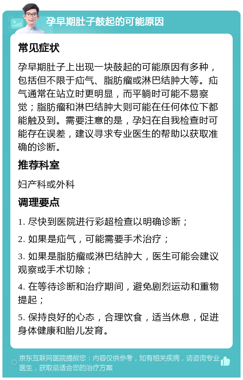 孕早期肚子鼓起的可能原因 常见症状 孕早期肚子上出现一块鼓起的可能原因有多种，包括但不限于疝气、脂肪瘤或淋巴结肿大等。疝气通常在站立时更明显，而平躺时可能不易察觉；脂肪瘤和淋巴结肿大则可能在任何体位下都能触及到。需要注意的是，孕妇在自我检查时可能存在误差，建议寻求专业医生的帮助以获取准确的诊断。 推荐科室 妇产科或外科 调理要点 1. 尽快到医院进行彩超检查以明确诊断； 2. 如果是疝气，可能需要手术治疗； 3. 如果是脂肪瘤或淋巴结肿大，医生可能会建议观察或手术切除； 4. 在等待诊断和治疗期间，避免剧烈运动和重物提起； 5. 保持良好的心态，合理饮食，适当休息，促进身体健康和胎儿发育。