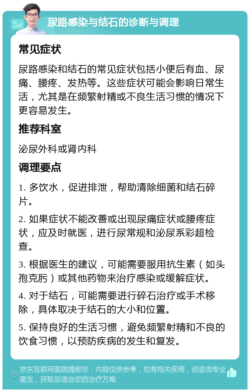 尿路感染与结石的诊断与调理 常见症状 尿路感染和结石的常见症状包括小便后有血、尿痛、腰疼、发热等。这些症状可能会影响日常生活，尤其是在频繁射精或不良生活习惯的情况下更容易发生。 推荐科室 泌尿外科或肾内科 调理要点 1. 多饮水，促进排泄，帮助清除细菌和结石碎片。 2. 如果症状不能改善或出现尿痛症状或腰疼症状，应及时就医，进行尿常规和泌尿系彩超检查。 3. 根据医生的建议，可能需要服用抗生素（如头孢克肟）或其他药物来治疗感染或缓解症状。 4. 对于结石，可能需要进行碎石治疗或手术移除，具体取决于结石的大小和位置。 5. 保持良好的生活习惯，避免频繁射精和不良的饮食习惯，以预防疾病的发生和复发。