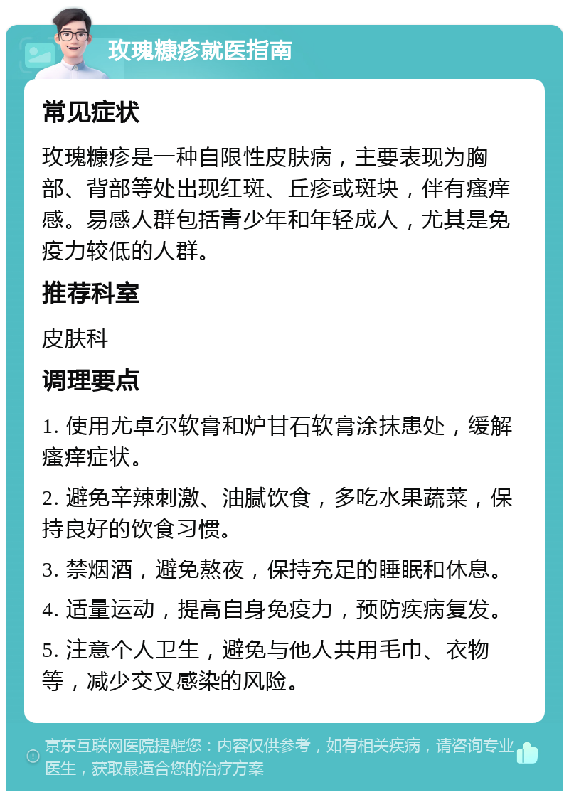 玫瑰糠疹就医指南 常见症状 玫瑰糠疹是一种自限性皮肤病，主要表现为胸部、背部等处出现红斑、丘疹或斑块，伴有瘙痒感。易感人群包括青少年和年轻成人，尤其是免疫力较低的人群。 推荐科室 皮肤科 调理要点 1. 使用尤卓尔软膏和炉甘石软膏涂抹患处，缓解瘙痒症状。 2. 避免辛辣刺激、油腻饮食，多吃水果蔬菜，保持良好的饮食习惯。 3. 禁烟酒，避免熬夜，保持充足的睡眠和休息。 4. 适量运动，提高自身免疫力，预防疾病复发。 5. 注意个人卫生，避免与他人共用毛巾、衣物等，减少交叉感染的风险。