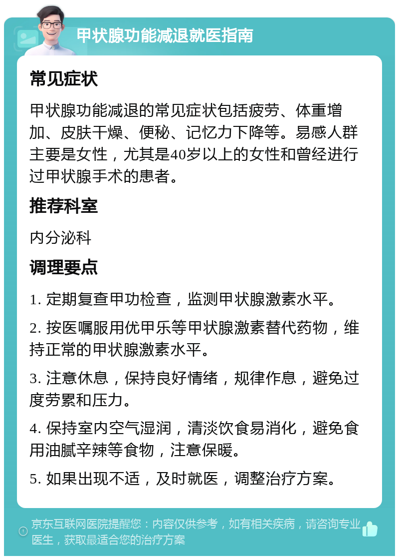 甲状腺功能减退就医指南 常见症状 甲状腺功能减退的常见症状包括疲劳、体重增加、皮肤干燥、便秘、记忆力下降等。易感人群主要是女性，尤其是40岁以上的女性和曾经进行过甲状腺手术的患者。 推荐科室 内分泌科 调理要点 1. 定期复查甲功检查，监测甲状腺激素水平。 2. 按医嘱服用优甲乐等甲状腺激素替代药物，维持正常的甲状腺激素水平。 3. 注意休息，保持良好情绪，规律作息，避免过度劳累和压力。 4. 保持室内空气湿润，清淡饮食易消化，避免食用油腻辛辣等食物，注意保暖。 5. 如果出现不适，及时就医，调整治疗方案。