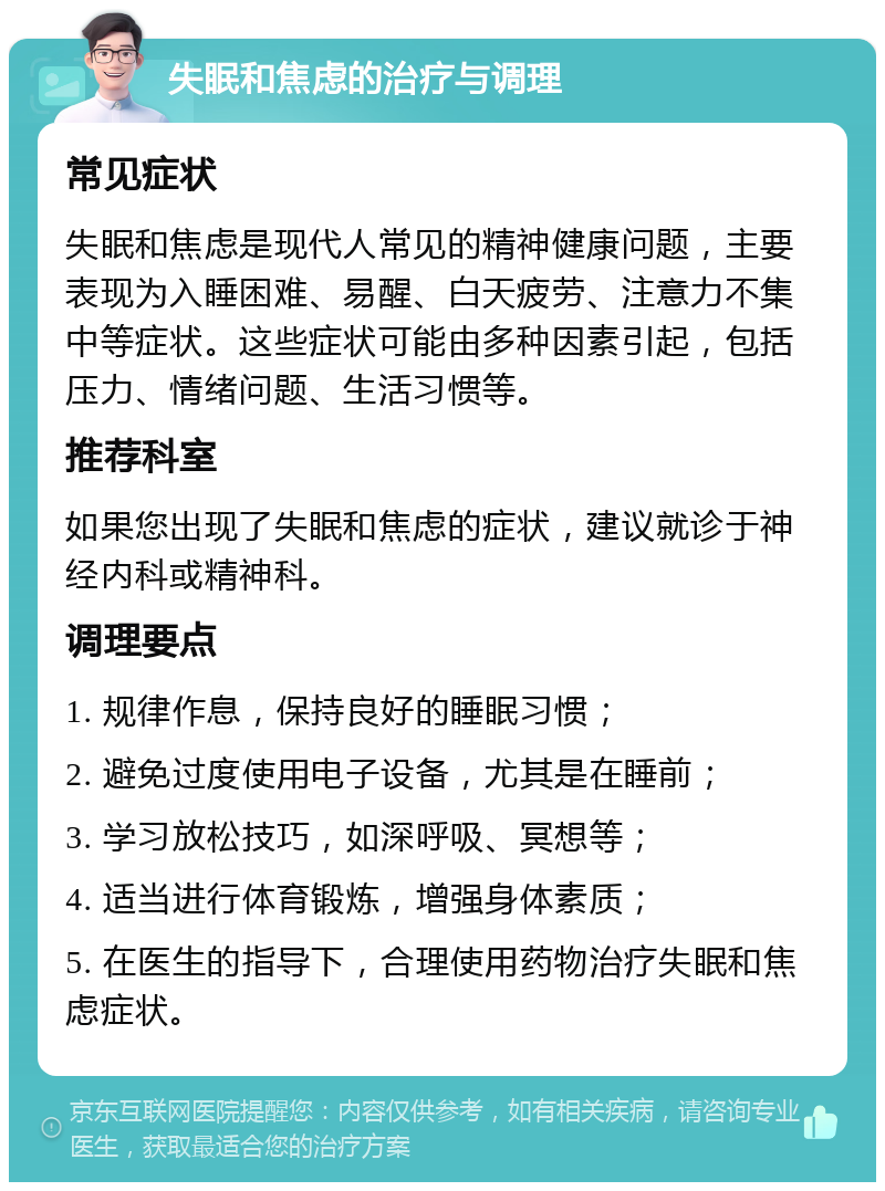 失眠和焦虑的治疗与调理 常见症状 失眠和焦虑是现代人常见的精神健康问题，主要表现为入睡困难、易醒、白天疲劳、注意力不集中等症状。这些症状可能由多种因素引起，包括压力、情绪问题、生活习惯等。 推荐科室 如果您出现了失眠和焦虑的症状，建议就诊于神经内科或精神科。 调理要点 1. 规律作息，保持良好的睡眠习惯； 2. 避免过度使用电子设备，尤其是在睡前； 3. 学习放松技巧，如深呼吸、冥想等； 4. 适当进行体育锻炼，增强身体素质； 5. 在医生的指导下，合理使用药物治疗失眠和焦虑症状。