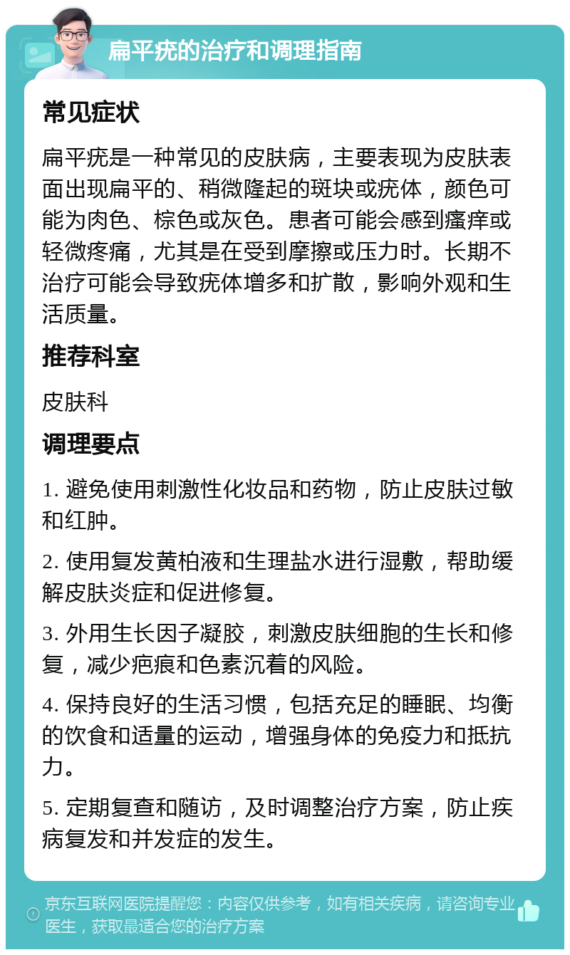 扁平疣的治疗和调理指南 常见症状 扁平疣是一种常见的皮肤病，主要表现为皮肤表面出现扁平的、稍微隆起的斑块或疣体，颜色可能为肉色、棕色或灰色。患者可能会感到瘙痒或轻微疼痛，尤其是在受到摩擦或压力时。长期不治疗可能会导致疣体增多和扩散，影响外观和生活质量。 推荐科室 皮肤科 调理要点 1. 避免使用刺激性化妆品和药物，防止皮肤过敏和红肿。 2. 使用复发黄柏液和生理盐水进行湿敷，帮助缓解皮肤炎症和促进修复。 3. 外用生长因子凝胶，刺激皮肤细胞的生长和修复，减少疤痕和色素沉着的风险。 4. 保持良好的生活习惯，包括充足的睡眠、均衡的饮食和适量的运动，增强身体的免疫力和抵抗力。 5. 定期复查和随访，及时调整治疗方案，防止疾病复发和并发症的发生。