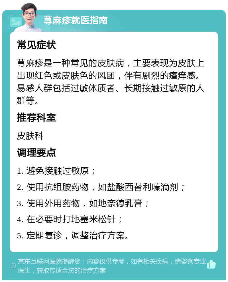 荨麻疹就医指南 常见症状 荨麻疹是一种常见的皮肤病，主要表现为皮肤上出现红色或皮肤色的风团，伴有剧烈的瘙痒感。易感人群包括过敏体质者、长期接触过敏原的人群等。 推荐科室 皮肤科 调理要点 1. 避免接触过敏原； 2. 使用抗组胺药物，如盐酸西替利嗪滴剂； 3. 使用外用药物，如地奈德乳膏； 4. 在必要时打地塞米松针； 5. 定期复诊，调整治疗方案。