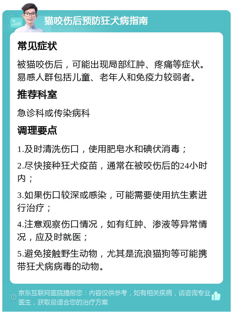 猫咬伤后预防狂犬病指南 常见症状 被猫咬伤后，可能出现局部红肿、疼痛等症状。易感人群包括儿童、老年人和免疫力较弱者。 推荐科室 急诊科或传染病科 调理要点 1.及时清洗伤口，使用肥皂水和碘伏消毒； 2.尽快接种狂犬疫苗，通常在被咬伤后的24小时内； 3.如果伤口较深或感染，可能需要使用抗生素进行治疗； 4.注意观察伤口情况，如有红肿、渗液等异常情况，应及时就医； 5.避免接触野生动物，尤其是流浪猫狗等可能携带狂犬病病毒的动物。