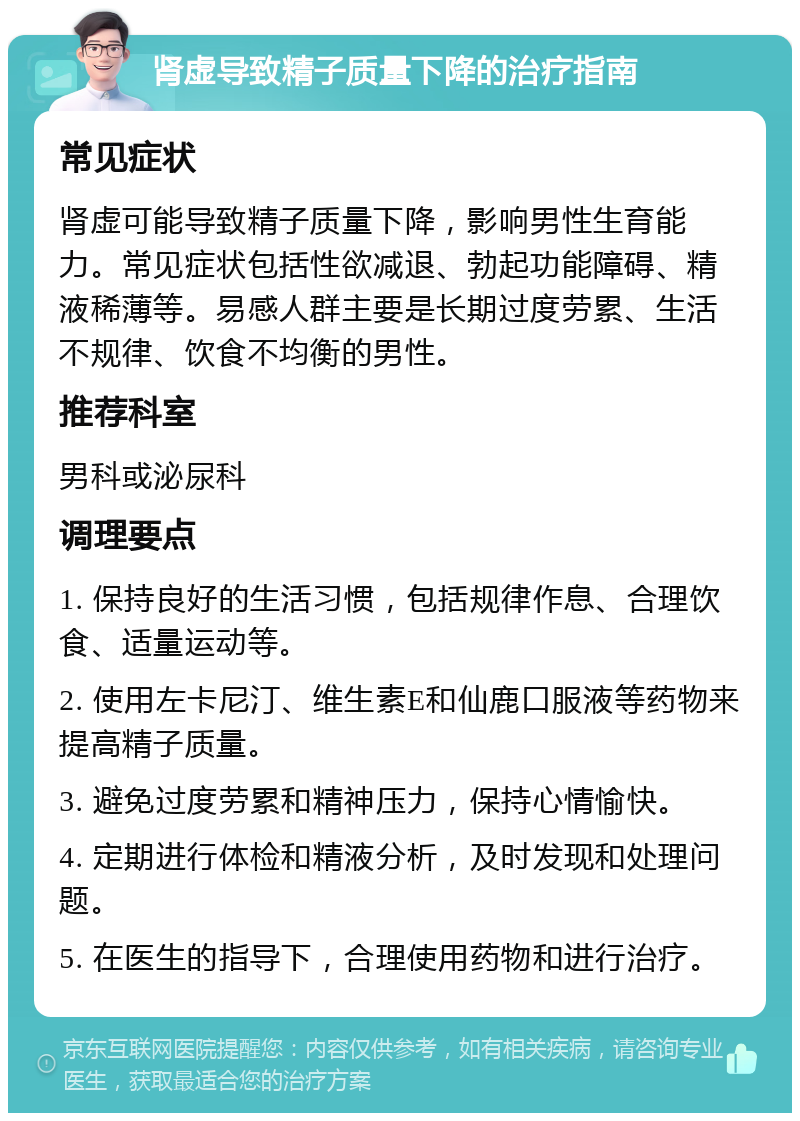 肾虚导致精子质量下降的治疗指南 常见症状 肾虚可能导致精子质量下降，影响男性生育能力。常见症状包括性欲减退、勃起功能障碍、精液稀薄等。易感人群主要是长期过度劳累、生活不规律、饮食不均衡的男性。 推荐科室 男科或泌尿科 调理要点 1. 保持良好的生活习惯，包括规律作息、合理饮食、适量运动等。 2. 使用左卡尼汀、维生素E和仙鹿口服液等药物来提高精子质量。 3. 避免过度劳累和精神压力，保持心情愉快。 4. 定期进行体检和精液分析，及时发现和处理问题。 5. 在医生的指导下，合理使用药物和进行治疗。