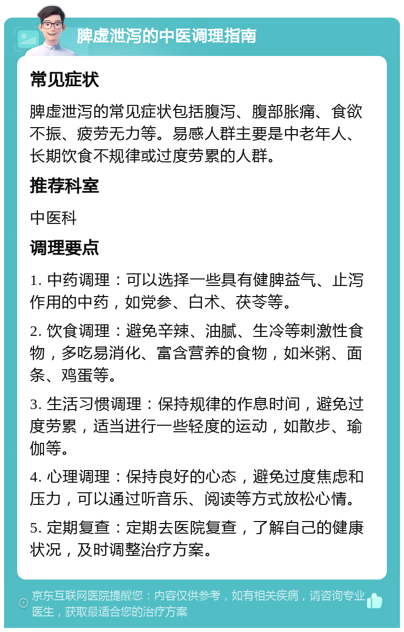 脾虚泄泻的中医调理指南 常见症状 脾虚泄泻的常见症状包括腹泻、腹部胀痛、食欲不振、疲劳无力等。易感人群主要是中老年人、长期饮食不规律或过度劳累的人群。 推荐科室 中医科 调理要点 1. 中药调理：可以选择一些具有健脾益气、止泻作用的中药，如党参、白术、茯苓等。 2. 饮食调理：避免辛辣、油腻、生冷等刺激性食物，多吃易消化、富含营养的食物，如米粥、面条、鸡蛋等。 3. 生活习惯调理：保持规律的作息时间，避免过度劳累，适当进行一些轻度的运动，如散步、瑜伽等。 4. 心理调理：保持良好的心态，避免过度焦虑和压力，可以通过听音乐、阅读等方式放松心情。 5. 定期复查：定期去医院复查，了解自己的健康状况，及时调整治疗方案。