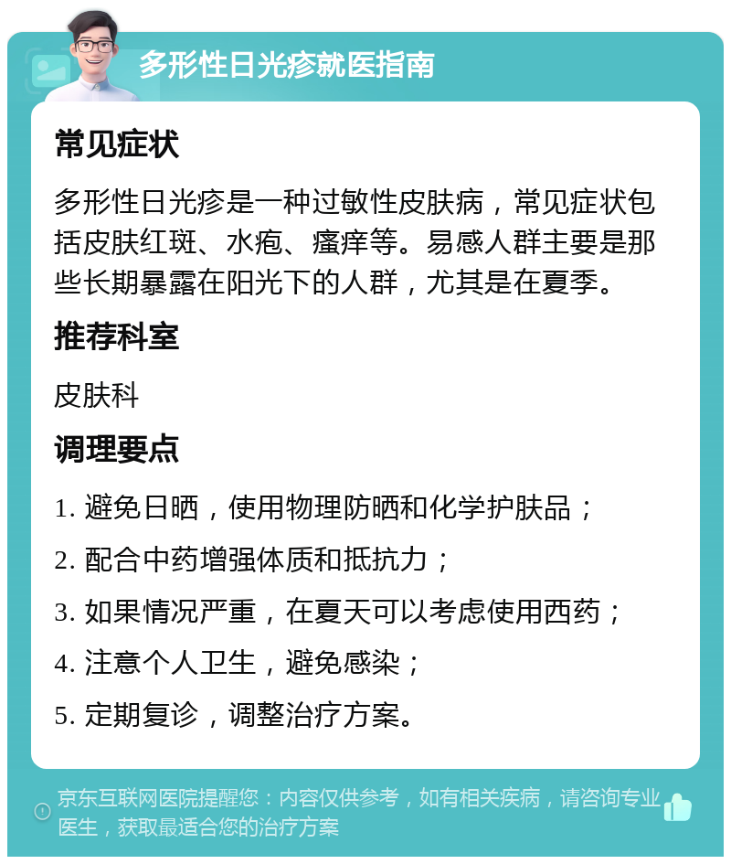 多形性日光疹就医指南 常见症状 多形性日光疹是一种过敏性皮肤病，常见症状包括皮肤红斑、水疱、瘙痒等。易感人群主要是那些长期暴露在阳光下的人群，尤其是在夏季。 推荐科室 皮肤科 调理要点 1. 避免日晒，使用物理防晒和化学护肤品； 2. 配合中药增强体质和抵抗力； 3. 如果情况严重，在夏天可以考虑使用西药； 4. 注意个人卫生，避免感染； 5. 定期复诊，调整治疗方案。